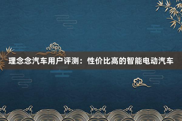 理念念汽车用户评测：性价比高的智能电动汽车